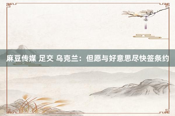 麻豆传媒 足交 乌克兰：但愿与好意思尽快签条约