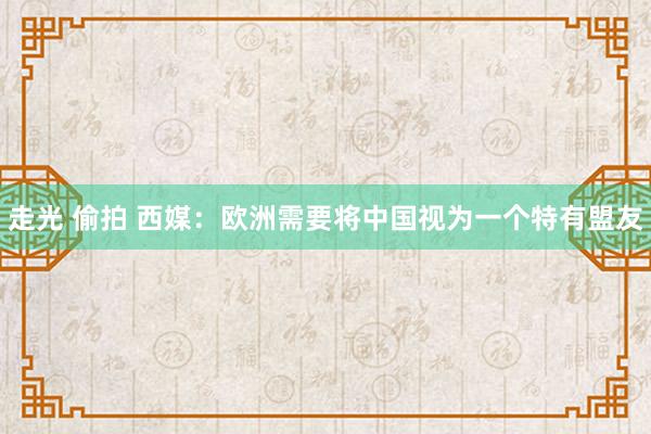 走光 偷拍 西媒：欧洲需要将中国视为一个特有盟友